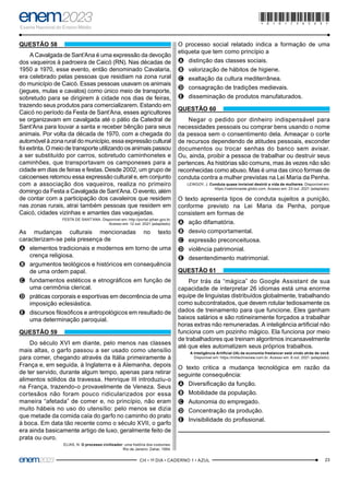 23
–CH • 1º DIA • CADERNO 1 • AZUL–
QUESTÃO 58
A Cavalgada de Sant’Ana é uma expressão da devoção
dos vaqueiros à padroeira de Caicó (RN). Nas décadas de
1950 a 1970, esse evento, então denominado Cavalaria,
era celebrado pelas pessoas que residiam na zona rural
do município de Caicó. Essas pessoas usavam os animais
(jegues, mulas e cavalos) como único meio de transporte,
sobretudo para se dirigirem à cidade nos dias de feiras,
trazendo seus produtos para comercializarem. Estando em
Caicó no período da Festa de Sant’Ana, esses agricultores
se organizavam em cavalgada até o pátio da Catedral de
Sant’Ana para louvar a santa e receber bênção para seus
animais. Por volta da década de 1970, com a chegada do
automóvel à zona rural do município, essa expressão cultural
foi extinta. O meio de transporte utilizando os animais passou
a ser substituído por carros, sobretudo caminhonetes e
caminhões, que transportavam os camponeses para a
cidade em dias de feiras e festas. Desde 2002, um grupo de
caicoenses retomou essa expressão cultural e, em conjunto
com a associação dos vaqueiros, realiza no primeiro
domingo da Festa a Cavalgada de Sant’Ana. O evento, além
de contar com a participação dos cavaleiros que residem
nas zonas rurais, atrai também pessoas que residem em
Caicó, cidades vizinhas e amantes das vaquejadas.
FESTA DE SANT’ANA. Disponível em: http://portal.iphan.gov.br.
Acesso em: 12 out. 2021 (adaptado).
As mudanças culturais mencionadas no texto
caracterizam-se pela presença de
A
A elementos tradicionais e modernos em torno de uma
crença religiosa.
B
B argumentos teológicos e históricos em consequência
de uma ordem papal.
C
C fundamentos estéticos e etnográficos em função de
uma cerimônia clerical.
D
D práticas corporais e esportivas em decorrência de uma
imposição eclesiástica.
E
E discursos filosóficos e antropológicos em resultado de
uma determinação paroquial.
QUESTÃO 59
Do século XVI em diante, pelo menos nas classes
mais altas, o garfo passou a ser usado como utensílio
para comer, chegando através da Itália primeiramente à
França e, em seguida, à Inglaterra e à Alemanha, depois
de ter servido, durante algum tempo, apenas para retirar
alimentos sólidos da travessa. Henrique III introduziu-o
na França, trazendo-o provavelmente de Veneza. Seus
cortesãos não foram pouco ridicularizados por essa
maneira “afetada” de comer e, no princípio, não eram
muito hábeis no uso do utensílio: pelo menos se dizia
que metade da comida caía do garfo no caminho do prato
à boca. Em data tão recente como o século XVII, o garfo
era ainda basicamente artigo de luxo, geralmente feito de
prata ou ouro.
ELIAS, N. O processo civilizador: uma história dos costumes.
Rio de Janeiro: Zahar, 1994.
O processo social relatado indica a formação de uma
etiqueta que tem como princípio a
A
A distinção das classes sociais.
B
B valorização de hábitos de higiene.
C
C exaltação da cultura mediterrânea.
D
D consagração de tradições medievais.
E
E disseminação de produtos manufaturados.
QUESTÃO 60
Negar o pedido por dinheiro indispensável para
necessidades pessoais ou comprar bens usando o nome
da pessoa sem o consentimento dela. Ameaçar o corte
de recursos dependendo de atitudes pessoais, esconder
documentos ou trocar senhas do banco sem avisar.
Ou, ainda, proibir a pessoa de trabalhar ou destruir seus
pertences. As histórias são comuns, mas às vezes não são
reconhecidas como abuso. Mas é uma das cinco formas de
conduta contra a mulher previstas na Lei Maria da Penha.
LEWGOY, J. Conduta quase invisível destrói a vida de mulheres. Disponível em:
https://valorinveste.globo.com. Acesso em: 23 out. 2021 (adaptado).
O texto apresenta tipos de conduta sujeitos a punição,
conforme previsto na Lei Maria da Penha, porque
consistem em formas de
A
A ação difamatória.
B
B desvio comportamental.
C
C expressão preconceituosa.
D
D violência patrimonial.
E
E desentendimento matrimonial.
QUESTÃO 61
Por trás da “mágica” do Google Assistant de sua
capacidade de interpretar 26 idiomas está uma enorme
equipe de linguistas distribuídos globalmente, trabalhando
como subcontratados, que devem rotular tediosamente os
dados de treinamento para que funcione. Eles ganham
baixos salários e são rotineiramente forçados a trabalhar
horas extras não remuneradas. A inteligência artificial não
funciona com um pozinho mágico. Ela funciona por meio
de trabalhadores que treinam algoritmos incansavelmente
até que eles automatizem seus próprios trabalhos.
A Inteligência Artificial (IA) da economia freelancer está vindo atrás de você.
Disponível em: https://mittechreview.com.br. Acesso em: 6 out. 2021 (adaptado).
O texto critica a mudança tecnológica em razão da
seguinte consequência:
A
A Diversificação da função.
B
B Mobilidade da população.
C
C Autonomia do empregado.
D
D Concentração da produção.
E
E Invisibilidade do profissional.
*010175AZ23*
 