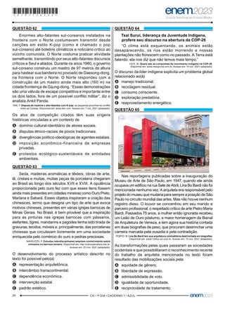 24 –CH • 1º DIA • CADERNO 1 • AZUL–
QUESTÃO 62
Enormes alto-falantes sul-coreanos instalados na
fronteira com o Norte costumavam transmitir desde
canções em estilo K-pop (como é chamado o pop
sul-coreano) até boletins climáticos e noticiário crítico ao
vizinho comunista. O Norte costuma praticar atividade
semelhante, transmitindo por seus alto-falantes discursos
críticos a Seul e aliados. Durante os anos 1980, o governo
sul-coreano construiu um mastro de 97 metros de altura
para hastear sua bandeira no povoado de Daesong-dong,
na fronteira com o Norte. O Norte respondeu com a
construção de um mastro ainda mais alto (160 m) na
cidade fronteiriça de Gijung-dong. “Essas demonstrações
são uma válvula de escape competitiva e importante entre
os dois lados, fora de um possível conflito militar”, diz o
analista Ankit Panda.
TAN, Y. Disputa de mastros e alto-falantes com K-pop: as pequenas picuinhas do conflito
entre as Coreias. Disponível em: www.bbc.com. Acesso em: 7 nov. 2021 (adaptado).
Os atos de competição citados têm suas origens
históricas vinculadas a um contexto de
A
A domínio cultural-identitário de atores sociais.
B
B disputas étnico-raciais de povos tradicionais.
C
C divergências político-ideológicas de agentes estatais.
D
D imposição econômico-financeira de empresas
privadas.
E
E protestos ecológico-sustentáveis de entidades
ambientais.
QUESTÃO 63
Seda, madeiras aromáticas e têxteis, obras de arte,
lã, cristais e muitas, muitas peças de porcelana chegaram
ao Brasil ao longo dos séculos XVII e XVIII. A opulência
proporcionada pelo ouro fez com que esses itens fossem
ainda mais presentes em cidades mineiras como Ouro Preto,
Mariana e Sabará. Esses objetos inspiraram a criação das
chinesices, termo que designa um tipo de arte que evoca
motivos chineses, presentes em várias igrejas barrocas de
Minas Gerais. No Brasil, é bem provável que a inspiração
para as pinturas nas igrejas barrocas com pássaros,
elefantes, tigres, mandarins e pagodes tenha sido tirada de
gravuras, tecidos, móveis e, principalmente, das porcelanas
chinesas que circulavam livremente em uma sociedade
enriquecida pelo comércio do ouro e pedras preciosas.
MARIUZZO, P. Estudos interdisciplinares ampliam conhecimento sobre
chinesice no barroco mineiro. Disponível em: http://cienciaecultura.bvs.br.
Acesso em: 23 nov. 2021 (adaptado).
O desenvolvimento do processo artístico descrito no
texto foi possível pelo(a)
A
A representação arquitetônica.
B
B intercâmbio transcontinental.
C
C dependência econômica.
D
D intervenção estatal.
E
E padrão estético.
QUESTÃO 64
Txai Suruí, liderança da Juventude Indígena,
profere seu discurso na abertura da COP-26
“O clima está esquentando, os animais estão
desaparecendo, os rios estão morrendo e nossas
plantações não florescem como no passado. A Terra está
falando: ela nos diz que não temos mais tempo.”
VICK, M. Quais são as conquistas do movimento indígena na COP-26.
Disponível em: www.nexojornal.com.br. Acesso em: 10 nov. 2021 (adaptado).
O discurso da líder indígena explicita um problema global
relacionado ao(à)
A
A manejo tradicional.
B
B reciclagem residual.
C
C consumo consciente.
D
D exploração predatória.
E
E reaproveitamento energético.
QUESTÃO 65
Nas reportagens publicadas sobre a inauguração do
Museu de Arte de São Paulo, em 1947, quando ele ainda
ocupava um edifício na rua Sete de Abril, Lina Bo Bardi não foi
mencionada nenhuma vez. A arquiteta era responsável pelo
projeto do museu que mudaria para sempre a posição de São
Paulo no circuito mundial das artes. Mas não houve nenhum
registro disso. O louvor se concentrou em seu marido e
parceiro profissional, o respeitado crítico de arte Pietro Maria
Bardi. Passados 75 anos, a mulher então ignorada recebeu
um Leão de Ouro póstumo, a maior homenagem da Bienal
de Arquitetura de Veneza, e tem agora sua história contada
em duas biografias de peso, que procuram destrinchar uma
carreira marcada pela ousadia e pela contradição.
PORTO, W. Lina Bo Bardi tem sua arquitetura contraditória destrinchada em biografias.
Disponível em: www1.folha.uol.com.br. Acesso em: 10 nov. 2021 (adaptado).
As transformações pelas quais passaram as sociedades
ocidentais e que possibilitaram o reconhecimento recente
do trabalho da arquiteta mencionada no texto foram
resultado das mobilizações sociais pela
A
A equidade de gênero.
B
B liberdade de expressão.
C
C admissibilidade de voto.
D
D igualdade de oportunidade.
E
E reciprocidade de tratamento.
*010175AZ24*
 
