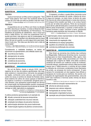 25
–CH • 1º DIA • CADERNO 1 • AZUL–
QUESTÃO 66
TEXTO I
Como é horrivel ver um filho comer e perguntar: “Tem
mais?” Esta palavra “tem mais” fica oscilando dentro do
cerebro de uma mãe que olha as panela e não tem mais.
JESUS, C. M. Quarto de despejo: diário de uma favelada. São Paulo: Ática, 2014.
TEXTO II
A experiência de ver os filhos com fome na década
de 1950, descrita por Carolina, é vivida no Brasil de 2021
por uma moradora de Petrolândia, em Pernambuco. “Eu
trabalhava de ajudante de cabeleireira, mas a moça que
tinha o salão fechou. Eu vinha me sustentando com o
auxílio que tinha, mas agora eu não fui contemplada. Às
vezes as pessoas me ajudam com alimentos para os meus
filhos. De vez em quando, eu acho algum bico para fazer,
mas é muito raro. Tem dias que não tenho nem o leite da
minha bebê.”
CARRANÇA, T. “Até o feijão nos esqueceu”: o livro de 1960 que poderia ter sido escrito
nas favelas de 2021. Disponível em: www.bbc.com. Acesso em: 6 out. 2021 (adaptado).
Considerando a realidade brasileira, os textos se
aproximam ao apresentarem uma reflexão sobre o(a)
A
A recorrência da miséria.
B
B planejamento da saúde.
C
C superação da escassez.
D
D constância da economia.
E
E romantização da carência.
QUESTÃO 67
No sul da Bahia, desde o século XVIII, tem-se
registros de um tipo de sistema agroflorestal. Até hoje,
esse sistema é característica marcante da paisagem
da região, conhecido como cabruca, que consiste no
cultivo do cacau à sombra do dossel da floresta nativa.
Esse sistema de cultivo do cacau (graças à tolerância
da espécie à sombra) é considerado amigável para a
vida silvestre, pois apresenta superioridade em termos
de conservação da biodiversidade quando comparado
com outras plantações tropicais (monoculturas de dendê,
seringa ou café), agricultura ou pastagens.
SOLLBERG, I.; SCHIAVETTI, A.; MORAES, M. E. B. Manejo agrícola no
Refúgio de Vida Silvestre de Una: agroflorestas como uma perspectiva
de conservação. Revista Árvore, n. 2, 2014 (adaptado).
A prática produtiva apresentada é um exemplo de
A
A difusão comercial de lavouras temporárias.
B
B utilização sustentável dos recursos naturais.
C
C ampliação tecnológica da pecuária intensiva.
D
D padronização alimentar dos povos tradicionais.
E
E modernização logística de plantios convencionais.
QUESTÃO 68
O masseiro, a mulher, e quatro filhos, dormindo numa
tapera de quatro paredes de caixão, coberta de zinco.
A água do mangue, na maré cheia, ia dentro de casa.
Os maruins de noite encalombavam o corpo dos meninos.
O mangue tinha ocasião que fedia, e os urubus faziam
ponto por ali atrás dos petiscos. Perto da rua lavavam
couro de boi, pele de bode para o curtume de um espanhol.
Morria peixe envenenado, e quando a maré secava, os
urubus enchiam o papo, ciscavam a lama, passeando
banzeiros pelas biqueiras dos mocambos no Recife.
RÊGO, J. L. O moleque Ricardo. Rio de Janeiro: J. Olympio, 1966 (adaptado).
A aglomeração urbana representada no texto resulta em
A
A conservação do meio rural.
B
B crescimento da vegetação ciliar.
C
C interferência do espaço geográfico.
D
D equilíbrio do ambiente das cidades.
E
E controle da proliferação dos animais.
QUESTÃO 69
Elas foram as pioneiras dos direitos das mulheres
no Afeganistão. Defensoras ferrenhas da lei, buscaram
justiça para os mais marginalizados. Mas, agora, mais
de 220 juízas afegãs estão escondidas por medo de
retaliação sob o regime do Talibã. Uma delas condenou
centenas de homens por violência contra as mulheres,
incluindo estupro, assassinato e tortura. Mas poucos dias
depois que o Talibã assumiu o controle de sua cidade
e milhares de criminosos condenados foram libertados
da prisão, as ameaças de morte começaram. O país
sempre foi considerado um dos lugares mais difíceis e
perigosos do mundo para as mulheres. De acordo com
estudos de organizações não governamentais, cerca de
87% das mulheres e meninas serão vítimas de abuso
durante a vida.
Disponível em: https://g1.globo.com. Acesso em: 12 out. 2021 (adaptado).
O texto evidencia situação representativa de
A
A afronta às estruturas sociais.
B
B desprezo aos valores religiosos.
C
C transgressão às normas morais.
D
D desrespeito à dignidade humana.
E
E oposição aos princípios hierárquicos.
*010175AZ25*
 