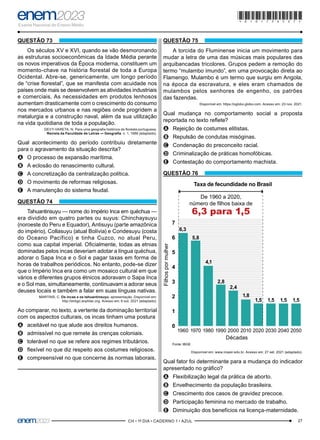 27
–CH • 1º DIA • CADERNO 1 • AZUL–
QUESTÃO 73
Os séculos XV e XVI, quando se vão desmoronando
as estruturas socioeconômicas da Idade Média perante
os novos imperativos da Época moderna, constituem um
momento-chave na história florestal de toda a Europa
Ocidental. Abre-se, genericamente, um longo período
de “crise florestal”, que se manifesta com acuidade nos
países onde mais se desenvolvem as atividades industriais
e comerciais. As necessidades em produtos lenhosos
aumentam drasticamente com o crescimento do consumo
nos mercados urbanos e nas regiões onde progridem a
metalurgia e a construção naval, além da sua utilização
na vida quotidiana de toda a população.
DEVY-VARETA, N. Para uma geografia histórica da floresta portuguesa.
Revista da Faculdade de Letras — Geografia, n. 1, 1986 (adaptado).
Qual acontecimento do período contribuiu diretamente
para o agravamento da situação descrita?
A
A O processo de expansão marítima.
B
B A eclosão do renascimento cultural.
C
C A concretização da centralização política.
D
D O movimento de reformas religiosas.
E
E A manutenção do sistema feudal.
QUESTÃO 74
Tahuantinsuyu — nome do Império Inca em quéchua —
era dividido em quatro partes ou suyus: Chinchaysuyu
(noroeste do Peru e Equador), Antisuyu (parte amazônica
do império), Collasuyu (atual Bolívia) e Condesuyu (costa
do Oceano Pacífico) e tinha Cuzco, no atual Peru,
como sua capital imperial. Oficialmente, todas as etnias
dominadas pelos incas deveriam adotar a língua quéchua,
adorar o Sapa Inca e o Sol e pagar taxas em forma de
horas de trabalhos periódicos. No entanto, pode-se dizer
que o Império Inca era como um mosaico cultural em que
vários e diferentes grupos étnicos adoravam o Sapa Inca
e o Sol mas, simultaneamente, continuavam a adorar seus
deuses locais e também a falar em suas línguas nativas.
MARTINS, C. Os incas e os tahuantinsuyu: apresentação. Disponível em:
http://antigo.anphlac.org. Acesso em: 6 out. 2021 (adaptado).
Ao comparar, no texto, a vertente da dominação territorial
com os aspectos culturais, os incas tinham uma postura
A
A aceitável no que alude aos direitos humanos.
B
B admissível no que remete às crenças coloniais.
C
C tolerável no que se refere aos regimes tributários.
D
D flexível no que diz respeito aos costumes religiosos.
E
E compreensível no que concerne às normas laborais.
QUESTÃO 75
A torcida do Fluminense inicia um movimento para
mudar a letra de uma das músicas mais populares das
arquibancadas tricolores. Grupos pedem a remoção do
termo “mulambo imundo”, em uma provocação direta ao
Flamengo. Mulambo é um termo que surgiu em Angola,
na época da escravatura, e eles eram chamados de
mulambos pelos senhores de engenho, os patrões
das fazendas.
Disponível em: https://oglobo.globo.com. Acesso em: 23 nov. 2021.
Qual mudança no comportamento social a proposta
reportada no texto reflete?
A
A Rejeição de costumes elitistas.
B
B Repulsão de condutas misóginas.
C
C Condenação do preconceito racial.
D
D Criminalização de práticas homofóbicas.
E
E Contestação do comportamento machista.
QUESTÃO 76
Fonte: IBGE
Filhos
por
mulher
Décadas
Taxa de fecundidade no Brasil
De 1960 a 2020,
número de filhos baixa de
6,3 para 1,5
0
1
2
3
4
5
6
7
1960 1970 1980 1990 2000 2010 2020 2030 2040 2050
6,3
5,8
4,1
2,8
2,4
1,8
1,5 1,5 1,5 1,5
Disponível em: www.insper.edu.br. Acesso em: 27 set. 2021 (adaptado).
Qual fator foi determinante para a mudança do indicador
apresentado no gráfico?
A
A Flexibilização legal da prática de aborto.
B
B Envelhecimento da população brasileira.
C
C Crescimento dos casos de gravidez precoce.
D
D Participação feminina no mercado de trabalho.
E
E Diminuição dos benefícios na licença-maternidade.
*010175AZ27*
 