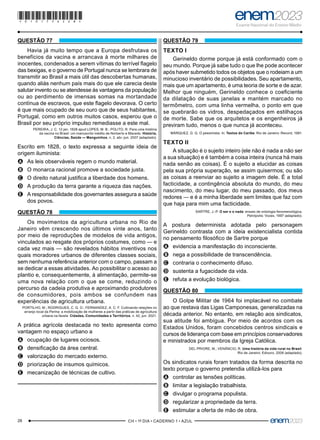 28 –CH • 1º DIA • CADERNO 1 • AZUL–
QUESTÃO 77
Havia já muito tempo que a Europa desfrutava os
benefícios da vacina e arrancava à morte milhares de
inocentes, condenados a serem vítimas do terrível flagelo
das bexigas, e o governo de Portugal nunca se lembrara de
transmitir ao Brasil a mais útil das descobertas humanas,
quando aliás nenhum país mais do que ele carecia deste
salutar invento ou se atendesse às vantagens da população
ou ao perdimento de imensas somas na mortandade
contínua de escravos, que este flagelo devorava. O certo
é que mais ocupado de seu ouro que de seus habitantes,
Portugal, como em outros muitos casos, esperou que o
Brasil por seu próprio impulso remediasse a este mal.
PEREIRA, J. C. 12 jan. 1828 apud LOPES, M. B.; POLITO, R. Para uma história
da vacina no Brasil: um manuscrito inédito de Norberto e Macedo. História,
Ciências, Saúde — Manguinhos, n. 2, abr.-jun. 2007 (adaptado).
Escrito em 1828, o texto expressa a seguinte ideia de
origem iluminista:
A
A As leis observáveis regem o mundo material.
B
B O monarca racional promove a sociedade justa.
C
C O direito natural justifica a liberdade dos homens.
D
D A produção da terra garante a riqueza das nações.
E
E A responsabilidade dos governantes assegura a saúde
dos povos.
QUESTÃO 78
Os movimentos da agricultura urbana no Rio de
Janeiro vêm crescendo nos últimos vinte anos, tanto
por meio de reproduções de modelos de vida antigos,
vinculados ao resgate dos próprios costumes, como — e
cada vez mais — são revelados hábitos inventivos nos
quais moradores urbanos de diferentes classes sociais,
sem nenhuma referência anterior com o campo, passam a
se dedicar a essas atividades. Ao possibilitar o acesso ao
plantio e, consequentemente, à alimentação, permite-se
uma nova relação com o que se come, reduzindo o
percurso da cadeia produtiva e aproximando produtores
de consumidores, pois ambos se confundem nas
experiências de agricultura urbana.
PORTILHO, M.; RODRIGUES, C. G. O.; FERNANDEZ, A. C. F. Cultivando relações no
arranjo local da Penha: a mobilização de mulheres a partir das práticas de agricultura
urbana na favela. Cidades, Comunidades e Territórios, n. 42, jun. 2021.
A prática agrícola destacada no texto apresenta como
vantagem no espaço urbano a
A
A ocupação de lugares ociosos.
B
B densificação da área central.
C
C valorização do mercado externo.
D
D priorização de insumos químicos.
E
E mecanização de técnicas de cultivo.
QUESTÃO 79
TEXTO I
Gerineldo dorme porque já está conformado com o
seu mundo. Porque já sabe tudo o que lhe pode acontecer
após haver submetido todos os objetos que o rodeiam a um
minucioso inventário de possibilidades. Seu apartamento,
mais que um apartamento, é uma teoria de sorte e de azar.
Melhor que ninguém, Gerineldo conhece o coeficiente
da dilatação de suas janelas e mantém marcado no
termômetro, com uma linha vermelha, o ponto em que
se quebrarão os vidros, despedaçados em estilhaços
de morte. Sabe que os arquitetos e os engenheiros já
previram tudo, menos o que nunca já aconteceu.
MÁRQUEZ, G. G. O pessimista. In: Textos do Caribe. Rio de Janeiro: Record, 1981.
TEXTO II
A situação é o sujeito inteiro (ele não é nada a não ser
a sua situação) e é também a coisa inteira (nunca há mais
nada senão as coisas). É o sujeito a elucidar as coisas
pela sua própria superação, se assim quisermos; ou são
as coisas a reenviar ao sujeito a imagem dele. É a total
facticidade, a contingência absoluta do mundo, do meu
nascimento, do meu lugar, do meu passado, dos meus
redores — e é a minha liberdade sem limites que faz com
que haja para mim uma facticidade.
SARTRE, J.-P. O ser e o nada: ensaio de ontologia fenomenológica.
Petrópolis: Vozes, 1997 (adaptado).
A postura determinista adotada pelo personagem
Gerineldo contrasta com a ideia existencialista contida
no pensamento filosófico de Sartre porque
A
A evidencia a manifestação do inconsciente.
B
B nega a possibilidade de transcendência.
C
C contraria o conhecimento difuso.
D
D sustenta a fugacidade da vida.
E
E refuta a evolução biológica.
QUESTÃO 80
O Golpe Militar de 1964 foi implacável no combate
ao que restava das Ligas Camponesas, generalizadas na
década anterior. No entanto, em relação aos sindicatos,
sua atitude foi ambígua. Por meio de acordos com os
Estados Unidos, foram concebidos centros sindicais e
cursos de liderança com base em princípios conservadores
e ministrados por membros da Igreja Católica.
DEL PRIORE, M.; VENÂNCIO, R. Uma história da vida rural no Brasil.
Rio de Janeiro: Ediouro, 2006 (adaptado).
Os sindicatos rurais foram tratados da forma descrita no
texto porque o governo pretendia utilizá-los para
A
A controlar as tensões políticas.
B
B limitar a legislação trabalhista.
C
C divulgar o programa populista.
D
D regularizar a propriedade da terra.
E
E estimular a oferta de mão de obra.
*010175AZ28*
 