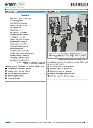 3
–LC • 1º DIA • CADERNO 1 • AZUL–
QUESTÃO 04
Spanglish
pues estoy creando Spanglish
bi-cultural systems
scientific lexicographical
inter-textual integrations
two expressions
existentially wired
two dominant languages
continentally abrazándose
in colloquial combate
imperio spanglish emerges
sobre territorio bi-lingual
las novelas mexicanas
mixing with radiorocknroll
immigrant/migrant
nasal mispronouncements
hip-hop, street salsa, spanish pop
standard english classroom
with computer technicalities
spanglish is literally perfect
LAVIERA, T. Benedición: The Complete Poetry of Tato Laviera.
Houston: Arte Público Press, 2014 (fragmento).
Nesse poema de Tato Laviera, o eu lírico destaca uma
A
A convergência linguístico-cultural.
B
B característica histórico-cultural.
C
C tendência estilístico-literária.
D
D discriminação cultural.
E
E censura musical.
QUESTÃO 05
“Oh, you’ll love working here. Nobody treats you any
differently just because of your age, race, or gender.”
Disponível em: www.cartoonstock.com. Acesso em: 25 out. 2021.
Ao retratar o ambiente de trabalho em um escritório, esse
cartum tem por objetivo
A
A criticar um padrão de vestimenta.
B
B destacar a falta de diversidade.
C
C indicar um modo de interação.
D
D elogiar um modelo de organização.
E
E salientar o espírito de cooperação.
*010175AZ3*
 