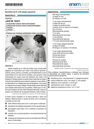 4 –LC • 1º DIA • CADERNO 1 • AZUL–
Questões de 01 a 05 (opção espanhol)
QUESTÃO 01
TEXTO I
?
PorQUÉ ME CUESTA TANTO ESTUDIAR?
pORQUÉ ME CUESTA TANTO CONCENTRARME?
PoRQUÉ......
pORQUÉ......
?
?
?
?
......
PORQUé NO CONSIGO APRENDER COMO LOS DEMÁS?
?
QUÉ ME PASA?:
Disponível em: www.otrasvoceseneducacion.org. Acesso em: 8 nov. 2022.
TEXTO II
Ishaan Awashi es un niño de 8 años cuyo mundo está
plagado de maravillas que nadie más parece apreciar:
colores, peces, perros y cometas, que simplemente no son
importantes en la vida de los adultos, que parecen más
interesados en cosas como los deberes, las notas o la
limpieza. E Ishaan parece no poder hacer nada bien en clase.
Cuando los problemas que ocasiona superan a sus padres,
es internado en un colegio para que le disciplinen. Las cosas
no mejoran en el nuevo colegio, donde Ishaan tiene además
que aceptar estar lejos de sus padres. Hasta que un día,
el nuevo profesor de arte, Ram Shankar Nikumbh, entra en
escena, se interesa por el pequeño Ishaan y todo cambia.
Disponível em: https://elfinalde.com. Acesso em: 26 out. 2021 (adaptado).
O filme Como estrellas en la tierra aborda o tema da
dislexia. Relacionando o cartaz do filme com a sinopse,
constata-se que o(a)
A
A olhar diferenciado para com o outro gera mudanças.
B
B estudante com dislexia apresenta um tom questionador.
C
C abordagem para lidar com a dislexia é pautada na
disciplina.
D
D contato com os pais prejudica o acompanhamento da
dislexia.
E
E mudança de interesses ocorre na transição da infância
para a vida adulta.
QUESTÃO 02
Me niego rotundamente
A negar mi voz,
Mi sangre y mi piel.
Y me niego rotundamente
A dejar de ser yo,
A dejar de sentirme bien
Cuando miro mi rostro en el espejo
Con mi boca
Rotundamente grande,
Y mi nariz
Rotundamente hermosa,
Y mis dientes
Rotundamente blancos,
Y mi piel valientemente negra.
Y me niego categóricamente
A dejar de hablar
Mi lengua, mi acento y mi historia.
Y me niego absolutamente
A ser parte de los que callan,
De los que temen,
De los que lloran.
Porque me acepto
Rotundamente libre,
Rotundamente negra,
Rotundamente hermosa.
CAMPBELL BARR, S. Disponível em: https://negracubanateniaqueser.com.
Acesso em: 25 out. 2021.
Para enfatizar características e atitudes que reforçam
a identidade da mulher negra, o poema da escritora
costarriquenha apresenta
A
A advérbios como “rotundamente” e “categóricamente”.
B
B verbos reflexivos como “me niego” e “me acepto”.
C
C adjetivos como “grande” e “hermosa”.
D
D substantivos como “sangre” e “piel”.
E
E adjetivos possessivos como “mi” e “mis”.
*010175AZ4*
 