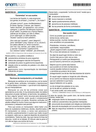 5
–LC • 1º DIA • CADERNO 1 • AZUL–
QUESTÃO 03
“Caramelos” en sus suelos
Las tierras de España, tu vista enamoran;
sus gentes; te amistan; ¿“cocinas”?, ¡“te molan”!
¿El plato común?, ¡pues «tortilla/patatas»!;
en bares, figones, o tascas, ¡las «tapas»!;
“sabor nacional”, ¡el «gazpacho», sus «vinos»,
«sangría», y «jamón» de sabrosos cochinos!
(Cual “sellos”, te grabas sus «Típicos Platos»;
¡sabrás por dó pasas, por sólo tu olfato!,
¡si en cada lugar, un sabor peculiar,
“al paso” cautiva tu buen paladar!).
¡Son más que “recetas”!, ¡será “alegoría”!,
¡será “identidad”! (¡hay “reserva” en su «Guía»!);
son platos allende un “timón conductor”,
¡son mar, ríos, sierras!, ¡son valles, son flor!,
¡y aportan “Conventos” a gastronomía,
sus «dulces»! (sabor “celestial”, ¡de ambrosía!).
QUIROZ Y LÓPEZ, M. Disponível em: https://pt.calameo.com. Acesso em: 25 out. 2021.
Nesse poema, o eu poético enaltece a
A
A característica amistosa do povo espanhol.
B
B beleza das paisagens naturais da Espanha.
C
C variedade de pratos na gastronomia espanhola.
D
D relação entre os sentidos do paladar e do olfato na
gastronomia.
E
E gastronomia como representação da identidade
cultural de um povo.
QUESTÃO 04
Técnicas de manipulación y el resultado
Manipular es sembrar en la conciencia y en la mente
de la gente ideas, actitudes, conceptos y aspiraciones
— incluso falsas e inmorales — que sirvan a los objetivos
de sus manipuladores.
Manipular es una de las primeras cosas que
aprendemos en la vida. A muy temprana edad, los bebés
descubren el poder del llanto, el berrinche, los pataleos,
la risa o alguna “gracia” como recursos para demandar
atención, exigir comida, pedir ayuda o simplemente
mantener ocupada a la gente. Nuestras actitudes de
adultos reflejan lo mucho o poco que algunos maduraron,
procesaron y rebasaron ese periodo.
Para que exista un manipulador, debe haber una
base de ciudadanos indefensos, dóciles, desinformados.
El manipulador es celoso, a veces casi paranoico;
no admite cuestionamientos ni quiere que nadie ocupe
su espacio, sabe que su vigencia depende de presencia
controladora. Todos los días, hay que marcar la línea de
discurso, incidir en el debate. El ridículo vale la pena si
con ello se logra una cortina de humo.
Disponível em: www.forbes.com.mx. Acesso em: 7 out. 2021 (adaptado).
Nesse texto, a expressão “cortina de humo” revela que o
manipulador
A
A amadurece tardiamente.
B
B busca mascarar a verdade.
C
C rejeita questionamentos alheios.
D
D aproxima-se de pessoas indefesas.
E
E faz-se presente de forma controladora.
QUESTÃO 05
Que quede claro
Cómo es posible que se cierren
tantas bocas, tantos ojos,
tantas puertas, muchas mentes ante un
acto xenofóbico sin precedentes.
Presidentes, ministros, cancilleres,
autoridades, responsables.
¿Quién pagará el daño causado a familiares?
Por un loco del estrada sin modales. [...]
Se alejó de aquel lugar donde su color era
mucho más que su color, era su raza.
Persiguiendo un sueño que desapareció,
que se fusionó y terminó en una pesadilla. [...]
Déjame que te cuente esta historia
que sucedió en el metro de Barcelona,
cuando aquella mañana la injusticia
y xenofobia se juntaron de la mano,
protagonizando una de las más feas escenas de racismo.
En aquel vagón viajaba un ángel de color diferente,
en su camino se interpuso aquel inconsciente,
que aún sabiendo lo que hacía,
seguía hablando con su gente.
Le dio al ángel dos patadas en su cara,
se rió de ella sin cambiar la mirada.
Y aún anda suelto, aún anda suelto...
ORISHAS. In: Cosita buena. Delaware: Suerte Publishing LLC, 2008 (fragmento).
A letra da canção Que quede claro, da banda cubana
Orishas, revela o(a)
A
A indignação diante do desrespeito à diversidade.
B
B violência característica das grandes metrópoles.
C
C preconceito da sociedade com relação ao misticismo.
D
D descuido da população com os sonhos dos imigrantes.
E
E falta de segurança existente no transporte público
urbano.
*010175AZ5*
 