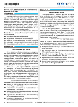 6 –LC • 1º DIA • CADERNO 1 • AZUL–
LINGUAGENS, CÓDIGOS E SUAS TECNOLOGIAS
Questões de 06 a 45
QUESTÃO 06
A sessão do Comitê Olímpico Internacional (COI)
aprovou uma mudança histórica e inédita no lema
olímpico, criado em 1894 pelo Barão Pierre de Coubertin
para expressar os valores e a excelência do esporte. Mais
de 120 anos depois, o lema tem sua primeira alteração
para ressaltar a solidariedade e incluir a palavra “juntos”:
mais rápido, mais alto, mais forte — juntos. A mudança
foi aprovada por unanimidade pelos membros do COI
e celebrada pelo presidente da entidade.
Disponível em: https://ge.globo.com. Acesso em: 10 nov. 2021 (adaptado).
De acordo com o texto, a alteração do lema olímpico teve
como objetivo a
A
A unificação do lema anterior ao atual.
B
B aproximação entre o lema olímpico e o COI.
C
C junção do lema olímpico com os princípios esportivos.
D
D associação entre o lema olímpico e a cooperatividade.
E
E vinculação entre o lema olímpico e os eventos atléticos.
QUESTÃO 07
Mais iluminada que outras
Tenho dois seios, estas duas coxas, duas mãos que me
são muito úteis, olhos escuros, estas duas sobrancelhas que
preenchocommaquiagemcompradapordezenoveenoventa
e orelhas que não aceitam bijuterias. Este corpo é um corpo
faminto, dentado, cruel, capaz e violento. Movo os braços
e multidões correm desesperadas. Caminho no escuro com
o rosto para baixo, pois cada parte isolada de mim tem sua
própria vida e não quero domá-las. Animal da caatinga. Forte
demais. Engolidora de espadas e espinhos.
Dizem e eu ouvi, mas depois também li, que o estado
do Ceará aboliu a escravidão quatro anos antes do restante
do país. Todos aqueles corpos que eram trazidos com
seus dedos contados, seus calcanhares prontos e seus
umbigos em fogo, todos eles foram interrompidos no
porto. Um homem — dizem e eu ouvi e depois também
li — liderou o levante. E todos esses corpos foram buscar
outros incômodos. Foram ser incomodados.
ARRAES, J. Redemoinho em dia quente. São Paulo: Alfaguara, 2019.
Nessetexto,osrecursosexpressivosusadospelanarradora
A
A revelam as marcas da violência de raça e de gênero
na construção da identidade.
B
B questionam o pioneirismo do estado do Ceará no
enfrentamento à escravidão.
C
C reproduzem padrões estéticos em busca da valorização
da autoestima feminina.
D
D sugerem uma atmosfera onírica alinhada ao desejo
de resgate da espiritualidade.
E
E mimetizam, na paisagem, os corpos transformados
pela violência da escravidão.
QUESTÃO 08
De quem é esta língua?
Uma pequena editora brasileira, a Urutau, acaba de
lançar em Lisboa uma “antologia antirracista de poetas
estrangeiros em Portugal”, com o título Volta para a tua terra.
O livro denuncia as diversas formas de racismo a que
os imigrantes estão sujeitos. Alguns dos poetas brasileiros
antologiados queixam-se do desdém com que um grande
número de portugueses acolhe o português brasileiro.
É uma queixa frequente.
“Aqui em Portugal eles dizem / — eles dizem — / que
nosso português é errado, que nós não falamos português”,
escreve a poetisa paulista Maria Giulia Pinheiro, para
concluir: “Se a sua linguagem, a lusitana, / ainda conserva
a palavra da opressão / ela não é a mais bonita do mundo./
Ela é uma das mais violentas”.
AGUALUSA, J. E. Disponível em: https://oglobo.globo.com.
Acesso em: 22 nov. 2021 (adaptado).
O texto de Agualusa tematiza o preconceito em relação
ao português brasileiro. Com base no trecho citado pelo
autor, infere-se que esse preconceito se deve
A
A à dificuldade de consolidação da literatura brasileira
em outros países.
B
B aos diferentes graus de instrução formal entre os
falantes de língua portuguesa.
C
C à existência de uma língua ideal que alguns falantes
lusitanos creem ser a falada em Portugal.
D
D ao intercâmbio cultural que ocorre entre os povos dos
diferentes países de língua portuguesa.
E
E à distância territorial entre os falantes do português
que vivem em Portugal e no Brasil.
*010175AZ6*
 