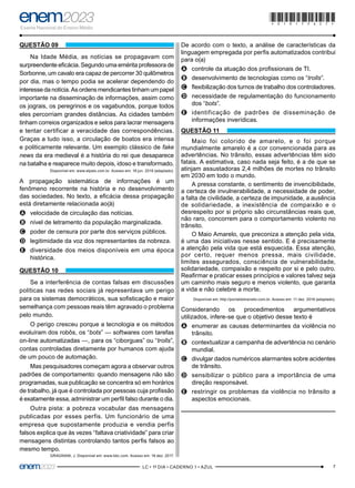 7
–LC • 1º DIA • CADERNO 1 • AZUL–
QUESTÃO 09
Na Idade Média, as notícias se propagavam com
surpreendente eficácia. Segundo uma emérita professora de
Sorbonne, um cavalo era capaz de percorrer 30 quilômetros
por dia, mas o tempo podia se acelerar dependendo do
interesse da notícia. As ordens mendicantes tinham um papel
importante na disseminação de informações, assim como
os jograis, os peregrinos e os vagabundos, porque todos
eles percorriam grandes distâncias. As cidades também
tinham correios organizados e selos para lacrar mensagens
e tentar certificar a veracidade das correspondências.
Graças a tudo isso, a circulação de boatos era intensa
e politicamente relevante. Um exemplo clássico de fake
news da era medieval é a história do rei que desaparece
na batalha e reaparece muito depois, idoso e transformado.
Disponível em: www.elpais.com.br. Acesso em: 18 jun. 2018 (adaptado).
A propagação sistemática de informações é um
fenômeno recorrente na história e no desenvolvimento
das sociedades. No texto, a eficácia dessa propagação
está diretamente relacionada ao(à)
A
A velocidade de circulação das notícias.
B
B nível de letramento da população marginalizada.
C
C poder de censura por parte dos serviços públicos.
D
D legitimidade da voz dos representantes da nobreza.
E
E diversidade dos meios disponíveis em uma época
histórica.
QUESTÃO 10
Se a interferência de contas falsas em discussões
políticas nas redes sociais já representava um perigo
para os sistemas democráticos, sua sofisticação e maior
semelhança com pessoas reais têm agravado o problema
pelo mundo.
O perigo cresceu porque a tecnologia e os métodos
evoluíram dos robôs, os “bots” — softwares com tarefas
on-line automatizadas —, para os “ciborgues” ou “trolls”,
contas controladas diretamente por humanos com ajuda
de um pouco de automação.
Mas pesquisadores começam agora a observar outros
padrões de comportamento: quando mensagens não são
programadas, sua publicação se concentra só em horários
de trabalho, já que é controlada por pessoas cuja profissão
é exatamente essa, administrar um perfil falso durante o dia.
Outra pista: a pobreza vocabular das mensagens
publicadas por esses perfis. Um funcionário de uma
empresa que supostamente produzia e vendia perfis
falsos explica que às vezes “faltava criatividade” para criar
mensagens distintas controlando tantos perfis falsos ao
mesmo tempo.
GRAGNANI, J. Disponível em: www.bbc.com. Acesso em: 16 dez. 2017.
De acordo com o texto, a análise de características da
linguagem empregada por perfis automatizados contribui
para o(a)
A
A controle da atuação dos profissionais de TI.
B
B desenvolvimento de tecnologias como os “trolls”.
C
C flexibilização dos turnos de trabalho dos controladores.
D
D necessidade de regulamentação do funcionamento
dos “bots”.
E
E identificação de padrões de disseminação de
informações inverídicas.
QUESTÃO 11
Maio foi colorido de amarelo, e o foi porque
mundialmente amarelo é a cor convencionada para as
advertências. No trânsito, essas advertências têm sido
fatais. A estimativa, caso nada seja feito, é a de que se
atinjam assustadoras 2,4 milhões de mortes no trânsito
em 2030 em todo o mundo.
A pressa constante, o sentimento de invencibilidade,
a certeza de invulnerabilidade, a necessidade de poder,
a falta de civilidade, a certeza de impunidade, a ausência
de solidariedade, a inexistência de compaixão e o
desrespeito por si próprio são circunstâncias reais que,
não raro, concorrem para o comportamento violento no
trânsito.
O Maio Amarelo, que preconiza a atenção pela vida,
é uma das iniciativas nesse sentido. E é precisamente
a atenção pela vida que está esquecida. Essa atenção,
por certo, requer menos pressa, mais civilidade,
limites assegurados, consciência de vulnerabilidade,
solidariedade, compaixão e respeito por si e pelo outro.
Reafirmar e praticar esses princípios e valores talvez seja
um caminho mais seguro e menos violento, que garanta
a vida e não celebre a morte.
Disponível em: http://portaldotransito.com.br. Acesso em: 11 dez. 2018 (adaptado).
Considerando os procedimentos argumentativos
utilizados, infere-se que o objetivo desse texto é
A
A enumerar as causas determinantes da violência no
trânsito.
B
B contextualizar a campanha de advertência no cenário
mundial.
C
C divulgar dados numéricos alarmantes sobre acidentes
de trânsito.
D
D sensibilizar o público para a importância de uma
direção responsável.
E
E restringir os problemas da violência no trânsito a
aspectos emocionais.
*010175AZ7*
 