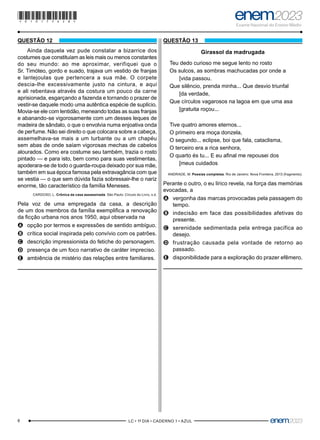 8 –LC • 1º DIA • CADERNO 1 • AZUL–
QUESTÃO 12
Ainda daquela vez pude constatar a bizarrice dos
costumes que constituíam as leis mais ou menos constantes
do seu mundo: ao me aproximar, verifiquei que o
Sr. Timóteo, gordo e suado, trajava um vestido de franjas
e lantejoulas que pertencera a sua mãe. O corpete
descia-lhe excessivamente justo na cintura, e aqui
e ali rebentava através da costura um pouco da carne
aprisionada, esgarçando a fazenda e tornando o prazer de
vestir-se daquele modo uma autêntica espécie de suplício.
Movia-se ele com lentidão, meneando todas as suas franjas
e abanando-se vigorosamente com um desses leques de
madeira de sândalo, o que o envolvia numa enjoativa onda
de perfume. Não sei direito o que colocara sobre a cabeça,
assemelhava-se mais a um turbante ou a um chapéu
sem abas de onde saíam vigorosas mechas de cabelos
alourados. Como era costume seu também, trazia o rosto
pintado — e para isto, bem como para suas vestimentas,
apoderara-se de todo o guarda-roupa deixado por sua mãe,
também em sua época famosa pela extravagância com que
se vestia — o que sem dúvida fazia sobressair-lhe o nariz
enorme, tão característico da família Meneses.
CARDOSO, L. Crônica da casa assassinada. São Paulo: Círculo do Livro, s.d.
Pela voz de uma empregada da casa, a descrição
de um dos membros da família exemplifica a renovação
da ficção urbana nos anos 1950, aqui observada na
A
A opção por termos e expressões de sentido ambíguo.
B
B crítica social inspirada pelo convívio com os patrões.
C
C descrição impressionista do fetiche do personagem.
D
D presença de um foco narrativo de caráter impreciso.
E
E ambiência de mistério das relações entre familiares.
QUESTÃO 13
Girassol da madrugada
Teu dedo curioso me segue lento no rosto
Os sulcos, as sombras machucadas por onde a
[vida passou.
Que silêncio, prenda minha... Que desvio triunfal
[da verdade,
Que círculos vagarosos na lagoa em que uma asa
[gratuita roçou...
Tive quatro amores eternos...
O primeiro era moça donzela,
O segundo... eclipse, boi que fala, cataclisma,
O terceiro era a rica senhora,
O quarto és tu... E eu afinal me repousei dos
[meus cuidados
ANDRADE, M. Poesias completas. Rio de Janeiro: Nova Fronteira, 2013 (fragmento).
Perante o outro, o eu lírico revela, na força das memórias
evocadas, a
A
A vergonha das marcas provocadas pela passagem do
tempo.
B
B indecisão em face das possibilidades afetivas do
presente.
C
C serenidade sedimentada pela entrega pacífica ao
desejo.
D
D frustração causada pela vontade de retorno ao
passado.
E
E disponibilidade para a exploração do prazer efêmero.
*010175AZ8*
 