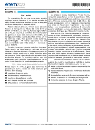 9
–LC • 1º DIA • CADERNO 1 • AZUL–
QUESTÃO 14
Dão Lalalão
Do povoado do Ão, ou dos sítios perto, alguém
precisava urgente de querer vir por escutar a novela do
rádio. Ouvia-a, aprendia-a, guardava na ideia, e, retornado
ao Ão, no dia seguinte, a repetia a outros.
Assim estavam jantando, vinham os do povoado
receber a nova parte da novela do rádio. Ouvir já
tinham ouvido tudo, de uma vez, fugia da regra: falhara
ali no Ão, na véspera, o caminhão de um comprador
de galinhas e ovos, seo Abrãozinho Buristém, que
carregava um rádio pequeno, de pilhas, armara um fio
no arame da cerca... Mas queriam escutar outra vez,
por confirmação. — “A estória é estável de boa, mal
que acompridada: taca e não rende...” — explicava o
Zuz ao Dalberto.
Soropita começou a recontar o capítulo da novela.
Sem trabalho, se recordava das palavras, até com
clareza — disso se admirava. Contava com prazer de
demorar, encher a sala com o poder de outros altos
personagens. Tomar a atenção de todos, pudesse contar
aquilo noite adiante. Era preciso trazer luz, nem uns
enxergavam mais os outros; quando alguém ria, ria de
muito longe. O capítulo da novela estava terminando.
ROSA, J. G. Noites do sertão (Corpo de baile). São Paulo: Global, 2021.
Nesse trecho do conto, o gosto dos moradores do
povoado por ouvir a novela de rádio recontada por
Soropita deve-se ao(à)
A
A qualidade do som do rádio.
B
B estabilidade do enredo contado.
C
C ineditismo do capítulo da novela.
D
D jeito singular de falar aos ouvintes.
E
E dificuldade de compreensão da história.
QUESTÃO 15
As cinzas do Museu Nacional, no Rio de Janeiro,
consumido pelas chamas no mês de setembro de 2018,
são mais do que restos de fósseis, cerâmicas e espécimes
raros. O museu abrigava, entre mais de 20 milhões de
peças, os esqueletos com as respostas para perguntas
que ainda não haviam sido respondidas — ou sequer
feitas — por pesquisadores brasileiros. E o incêndio
pode ter calado para sempre palavras e cantos indígenas
ancestrais, de línguas que não existem mais no mundo.
O acervo do local continha gravações de conversas,
cantos e rituais de dezenas de sociedades indígenas,
muitas feitas durante a década de 1960 com antigos
gravadores de rolo e que ainda não haviam sido
digitalizadas. Alguns dos registros abordavam línguas já
extintas, sem falantes originais ainda vivos. “A esperança
é que outras instituições tenham registros dessas línguas”,
diz a linguista Marilia Facó Soares. A pesquisadora, que
trabalha com os índios Tikuna, o maior grupo da Amazônia
brasileira, crê ter perdido parte de seu material. “Terei
que fazer novas viagens de campo para recompor meus
arquivos. Mas obviamente não dá para recuperar a fala de
nativos já falecidos, geralmente os mais idosos”, lamenta.
Disponível em: https://brasil.elpais.com. Acesso em: 10 dez. 2018 (adaptado).
A perda dos registros linguísticos no incêndio do Museu
Nacional tem impacto potencializado, uma vez que
A
A exige a retomada das pesquisas por especialistas de
diferentes áreas.
B
B representa danos irreparáveis à memória e à identidade
nacionais.
C
C impossibilita o surgimento de novas pesquisas na área.
D
D resulta na extinção da cultura de povos originários.
E
E inviabiliza o estudo da língua do povo Tikuna.
*010175AZ9*
 