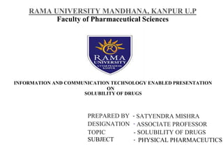 RAMA UNIVERSITY MANDHANA, KANPUR U.P
Faculty of Pharmaceutical Sciences
INFORMATION AND COMMUNICATION TECHNOLOGY ENABLED PRESENTATION
ON
SOLUBILITY OF DRUGS
PREPARED BY - SATYENDRA MISHRA
DESIGNATION - ASSOCIATE PROFESSOR
TOPIC - SOLUBILITY OF DRUGS
SUBJECT - PHYSICAL PHARMACEUTICS
 