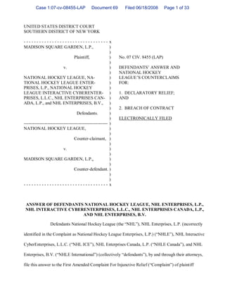 Case 1:07-cv-08455-LAP               Document 69         Filed 06/18/2008      Page 1 of 33



UNITED STATES DISTRICT COURT
SOUTHERN DISTRICT OF NEW YORK

--------------------------------- x
-
MADISON SQUARE GARDEN, L.P.,                              )
                                                          )
                                  Plaintiff,              )   No. 07 CIV. 8455 (LAP)
                                                          )
                           v.                             )   DEFENDANTS’ANSWER AND
                                                          )   NATIONAL HOCKEY
NATIONAL HOCKEY LEAGUE, NA-                               )   LEAGUE’ COUNTERCLAIMS
                                                                     S
TIONAL HOCKEY LEAGUE ENTER-                               )   FOR:
PRISES, L.P., NATIONAL HOCKEY                             )
LEAGUE INTERACTIVE CYBERENTER- )                              1. DECLARATORY RELIEF;
PRISES, L.L.C., NHL ENTERPRISES CAN- )                        AND
ADA, L.P., and NHL ENTERPRISES, B.V., )
                                                          )   2. BREACH OF CONTRACT
                                    Defendants.           )
                                                          )   ELECTRONICALLY FILED
--------------------------------------------------------- )
NATIONAL HOCKEY LEAGUE,                                   )
                                                          )
                                  Counter-claimant, )
                                                          )
                           v.                             )
                                                          )
MADISON SQUARE GARDEN, L.P.,                              )
                                                          )
                                  Counter-defendant. )
                                                          )
                                                          )
--------------------------------- x
-


 ANSWER OF DEFENDANTS NATIONAL HOCKEY LEAGUE, NHL ENTERPRISES, L.P.,
 NHL INTERACTIVE CYBERENTERPRISES, L.L.C., NHL ENTERPRISES CANADA, L.P.,
                      AND NHL ENTERPRISES, B.V.

                 Defendants National Hockey League (the “
                                                        NHL” NHL Enterprises, L.P. (incorrectly
                                                           ),

identified in the Complaint as National Hockey League Enterprises, L.P.) (“
                                                                          NHLE” NHL Interactive
                                                                              ),

CyberEnterprises, L.L.C. (“
                          NHL ICE” NHL Enterprises Canada, L.P. (“
                                 ),                              NHLE Canada” and NHL
                                                                            ),

                   NHLE International” (collectively “
Enterprises, B.V. (“                 )               defendants” by and through their attorneys,
                                                               ),

file this answer to the First Amended Complaint For Injunctive Relief (“
                                                                       Complaint” of plaintiff
                                                                                )
