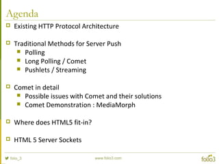Agenda
 Existing HTTP Protocol Architecture
 Traditional Methods for Server Push
 Polling
 Long Polling / Comet
 Pushlets / Streaming
 Comet in detail
 Possible issues with Comet and their solutions
 Comet Demonstration : MediaMorph
 Where does HTML5 fit-in?
 HTML 5 Server Sockets
 