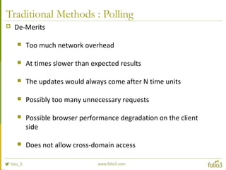 Traditional Methods : Polling
 De-Merits
 Too much network overhead
 At times slower than expected results
 The updates would always come after N time units
 Possibly too many unnecessary requests
 Possible browser performance degradation on the client
side
 Does not allow cross-domain access
 