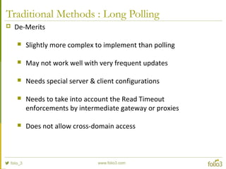 Traditional Methods : Long Polling
 De-Merits
 Slightly more complex to implement than polling
 May not work well with very frequent updates
 Needs special server & client configurations
 Needs to take into account the Read Timeout
enforcements by intermediate gateway or proxies
 Does not allow cross-domain access
 