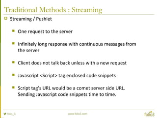 Traditional Methods : Streaming
 Streaming / Pushlet
 One request to the server
 Infinitely long response with continuous messages from
the server
 Client does not talk back unless with a new request
 Javascript <Script> tag enclosed code snippets
 Script tag’s URL would be a comet server side URL.
Sending Javascript code snippets time to time.
 