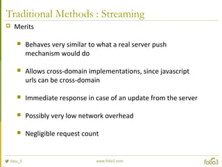 Traditional Methods : Streaming
 Merits
 Behaves very similar to what a real server push
mechanism would do
 Allows cross-domain implementations, since javascript
urls can be cross-domain
 Immediate response in case of an update from the server
 Possibly very low network overhead
 Negligible request count
 