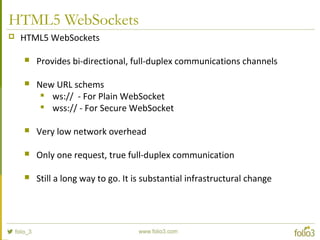 HTML5 WebSockets
 HTML5 WebSockets
 Provides bi-directional, full-duplex communications channels
 New URL schems

ws:// - For Plain WebSocket

wss:// - For Secure WebSocket
 Very low network overhead
 Only one request, true full-duplex communication
 Still a long way to go. It is substantial infrastructural change
 