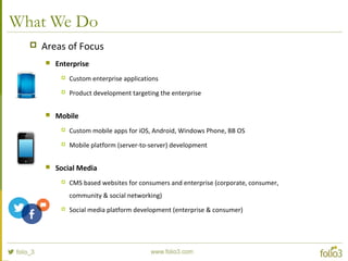 What We Do
 Areas of Focus
 Enterprise
 Custom enterprise applications
 Product development targeting the enterprise
 Mobile
 Custom mobile apps for iOS, Android, Windows Phone, BB OS
 Mobile platform (server-to-server) development
 Social Media
 CMS based websites for consumers and enterprise (corporate, consumer,
community & social networking)
 Social media platform development (enterprise & consumer)
 