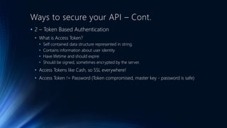 Ways to secure your API – Cont.
• 2 – Token Based Authentication
• What is Access Token?
• Self contained data structure represented in string.
• Contains information about user identity
• Have lifetime and should expire
• Should be signed, sometimes encrypted by the server.
• Access Tokens like Cash, so SSL everywhere!
• Access Token != Password (Token compromised, master key - password is safe)
 
