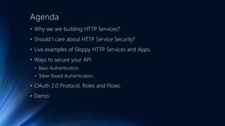Agenda
• Why we are building HTTP Services?
• Should I care about HTTP Service Security?
• Live examples of Sloppy HTTP Services and Apps.
• Ways to secure your API
• Basic Authentication.
• Token Based Authentication.
• OAuth 2.0 Protocol, Roles and Flows.
• Demo
 