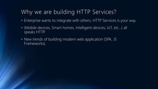 Why we are building HTTP Services?
• Enterprise wants to integrate with others, HTTP Services is your way.
• (Mobile devices, Smart homes, Intelligent devices, IoT, etc...) all
speaks HTTP.
• New trends of building modern web application (SPA, JS
Frameworks).
 