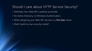 Should I care about HTTP Service Security?
• Definitely! Your Web API is publicly accessible.
• No Active Directory, no Windows Authentication.
• When designing your Web API, security is a first class citizen.
• Shall I build my own security model?
 