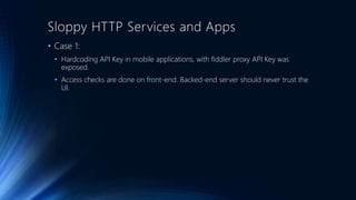 Sloppy HTTP Services and Apps
• Case 1:
• Hardcoding API Key in mobile applications, with fiddler proxy API Key was
exposed.
• Access checks are done on front-end. Backed-end server should never trust the
UI.
 