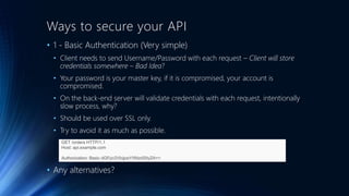 Ways to secure your API
• 1 - Basic Authentication (Very simple)
• Client needs to send Username/Password with each request – Client will store
credentials somewhere – Bad Idea?
• Your password is your master key, if it is compromised, your account is
compromised.
• On the back-end server will validate credentials with each request, intentionally
slow process, why?
• Should be used over SSL only.
• Try to avoid it as much as possible.
• Any alternatives?
GET /orders HTTP/1.1
Host: api.example.com
Authorization: Basic dGFpc2VlcjpwYXNzd29yZA==
 