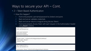 Ways to secure your API – Cont.
• 2 – Token Based Authentication
• How this happen?
1. Front-end presents username/password to (/token) end point.
2. Back-end server validates credentials.
3. Back-end server returns a magical string (Access Token)
4. Front-end presents Access Token with each request in the Authorization header
using Bearer scheme.
POST /token HTTP/1.1
Host: api.example.com
grant_type=password
&username=taiseer
&password=password
{
"access_token": “YsSHs2rrsh8Vs8fggdsd44jssfVJ8h95sds",
"token_type": "Bearer",
"expires": 3600
}
GET /orders HTTP/1.1
Host: api.example.com
Authorization: Bearer YsSHs2rrsh8Vs8fggdsd44jssfVJ8h95sds
 