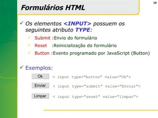 10

Formulários HTML

 Os elementos <INPUT> possuem os
  seguintes atributo TYPE:
   Submit :Envio do formulário
   Reset    :Reinicialização do formulário
   Button :Evento programado por JavaScript (Button)


 Exemplos:
      Ok     < input type=“button” value=“Ok”>

    Enviar   < input type=“submit” value=“Enviar”>

    Limpar   < input type=“reset” value=“limpar”>
 