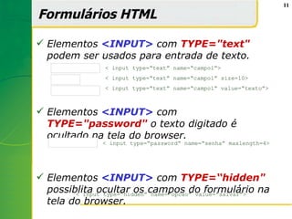 11

Formulários HTML

 Elementos <INPUT> com TYPE="text"
  podem ser usados para entrada de texto.
    þÿ           < input type=“text” name=“campo1”>

    þÿ           < input type=“text” name=“campo1” size=10>

    þÿtexto      < input type=“text” name=“campo1” value=“texto”>



 Elementos <INPUT> com
  TYPE="password" o texto digitado é
  ocultado na tela do browser.
   þÿtttt       < input type=“password” name=“senha” maxlength=4>




 Elementos <INPUT> com TYPE=“hidden"
  possiblita ocultar os campos do formulário na
        < input type=“hidden” name=“opcao” value=“salvar”>
  tela do browser.
 