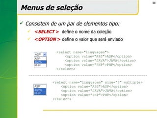 14

Menus de seleção

 Consistem de um par de elementos tipo:
    <SELECT > define o nome da coleção
    <OPTION > define o valor que será enviado

                <select name="linguagem">
                    <option value="APS">ASP</option>
                    <option value="JAVA">JAVA</option>
                    <option value="PHP">PHP</option>
                </select>


              <select name="linguagem" size="3" multiple>
                  <option value="APS">ASP</option>
                  <option value="JAVA">JAVA</option>
                  <option value="PHP">PHP</option>
              </select>
 
