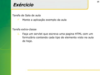 15

Exércicio

Tarefa de Sala de aula
       Monte a aplicação exemplo da aula


Tarefa extra-classe
   1.   Faça um servlet que escreva uma pagina HTML com um
        formulário contendo cada tipo de elemento visto na aula
        de hoje.
 