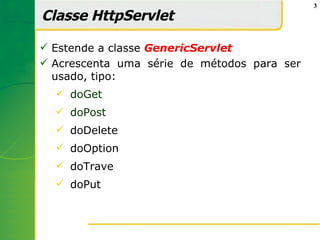 3

Classe HttpServlet

 Estende a classe GenericServlet
 Acrescenta uma série de métodos para ser
  usado, tipo:
   doGet
   doPost
   doDelete
   doOption
   doTrave
   doPut
 