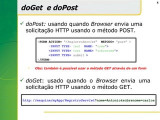 5

doGet e doPost

 doPost: usando quando Browser envia uma
  solicitação HTTP usando o método POST.
       <FORM ACTION= “/RegistroServlet” METODO= “post” >
             <INPUT TYPE= text NAME= “nome”>
             <INPUT TYPE= text NAME= “sobrenome”>
             <INPUT TYPE= submit >
       </FORM>

     Obs: também é possível usar o método GET através de um form



 doGet: usado quando o Browser envia uma
  solicitação HTTP usando o método GET.

http://maquina/myApp/RegistroServlet?nome=Antonio&sobrenome=carlos
 