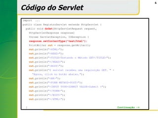 6

Código do Servlet
import   ...
public class RegistroServlet extends HttpServlet {
  public void doGet(HttpServletRequest request,
      HttpServletResponse response)
      throws ServletException, IOException {
      response.setContentType("text/html");
      PrintWriter out = response.getWriter();
      out.println("<HTML>");
      out.println("<HEAD>");
      out.println("<TITLE>Testando o Método GET</TITLE>");
      out.println("</HEAD>");
      out.println("<BODY>");
      out.println(“O servlet recebeu uma requisição GET. " +
       “Agora, click no botão abaixo.");
      out.println("<BR>");
      out.println("<FORM METHOD=POST>");
      out.println("<INPUT TYPE=SUBMIT VALUE=Submit >");
      out.println("</FORM>");
      out.println("</BODY>");
      out.println("</HTML>");


  }                                                            Continuação ->
 