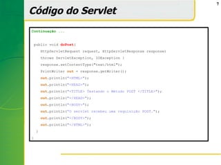 7

Código do Servlet
Continuação ...


 public void doPost(
        HttpServletRequest request, HttpServletResponse response)
        throws ServletException, IOException {
        response.setContentType("text/html");
        PrintWriter out = response.getWriter();
        out.println("<HTML>");
        out.println("<HEAD>");
        out.println("<TITLE> Testando o Método POST </TITLE>");
        out.println("</HEAD>");
        out.println("<BODY>");
        out.println(“O servlet recebeu uma requisição POST.");
        out.println("</BODY>");
        out.println("</HTML>");
    }
}
 