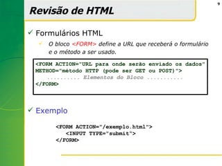 9

Revisão de HTML

 Formulários HTML
     O bloco <FORM> define a URL que receberá o formulário
      e o método a ser usado.

 <FORM ACTION="URL para onde serão enviado os dados"
 METHOD="método HTTP (pode ser GET ou POST)">
    .......... Elementos do Bloco ...........
 </FORM>



 Exemplo

        <FORM ACTION="/exemplo.html">
           <INPUT TYPE="submit“>
        </FORM>
 