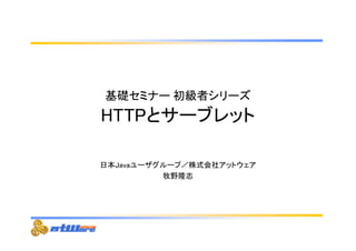 基礎セミナー初級者シリーズ 
HTTPとサーブレット 
日本Javaユーザグループ／株式会社アットウェア 
牧野隆志 
 