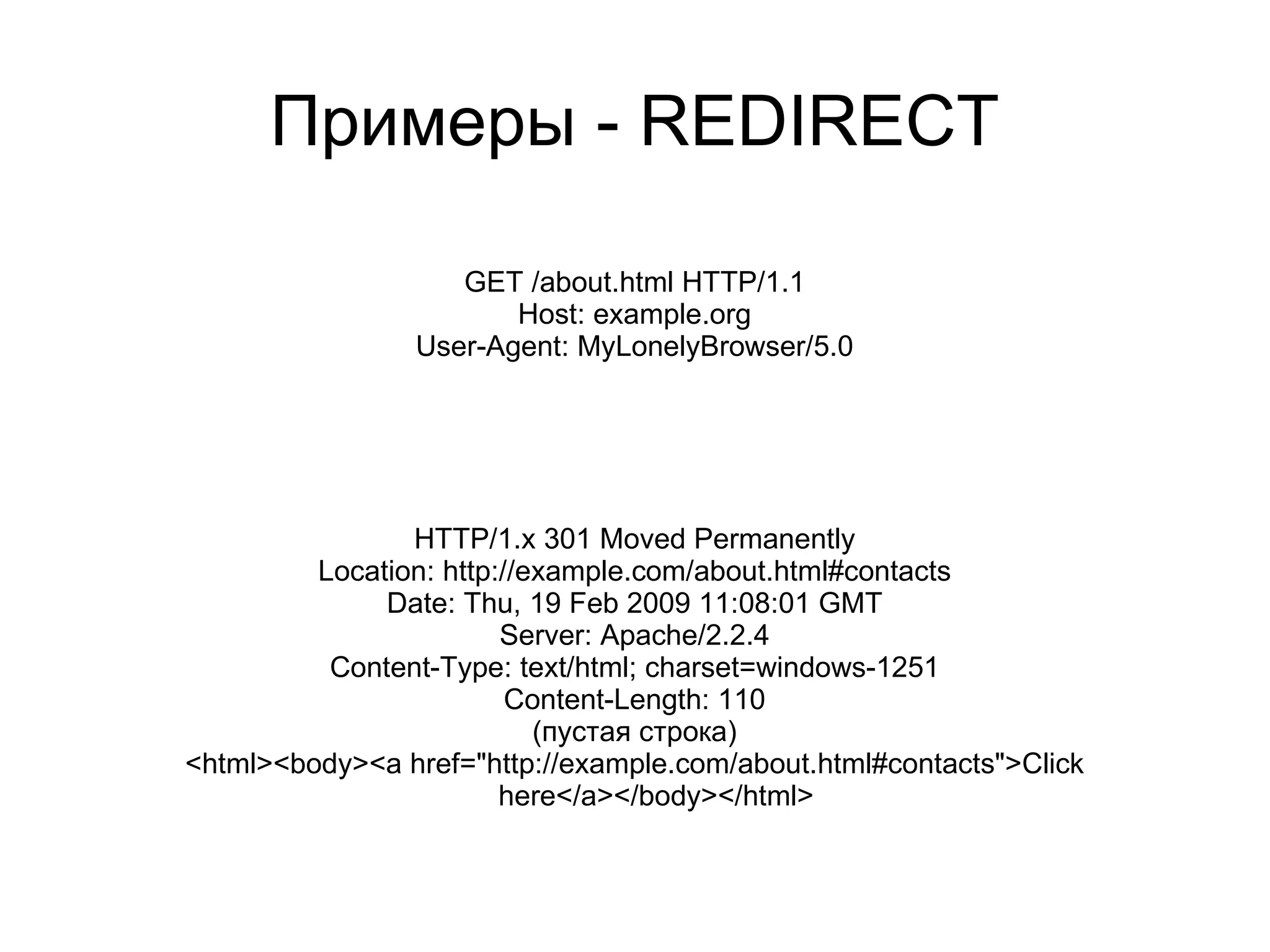 Примеры - REDIRECT

                   GET /about.html HTTP/1.1
                       Host: example.org
                User-Agent: MyLonelyBrowser/5.0




                HTTP/1.x 301 Moved Permanently
         Location: http://example.com/about.html#contacts
              Date: Thu, 19 Feb 2009 11:08:01 GMT
                        Server: Apache/2.2.4
          Content-Type: text/html; charset=windows-1251
                         Content-Length: 110
                           (пустая строка)
<html><body><a href="http://example.com/about.html#contacts">Click
                        here</a></body></html>
 