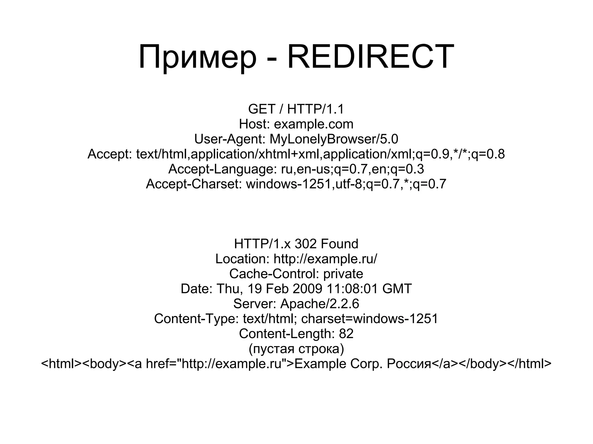 Пример - REDIRECT
                                   GET / HTTP/1.1
                                  Host: example.com
                         User-Agent: MyLonelyBrowser/5.0
       Accept: text/html,application/xhtml+xml,application/xml;q=0.9,*/*;q=0.8
                     Accept-Language: ru,en-us;q=0.7,en;q=0.3
                 Accept-Charset: windows-1251,utf-8;q=0.7,*;q=0.7



                               HTTP/1.x 302 Found
                            Location: http://example.ru/
                              Cache-Control: private
                     Date: Thu, 19 Feb 2009 11:08:01 GMT
                               Server: Apache/2.2.6
                Content-Type: text/html; charset=windows-1251
                                Content-Length: 82
                                 (пустая строка)
<html><body><a href="http://example.ru">Example Corp. Россия</a></body></html>
 