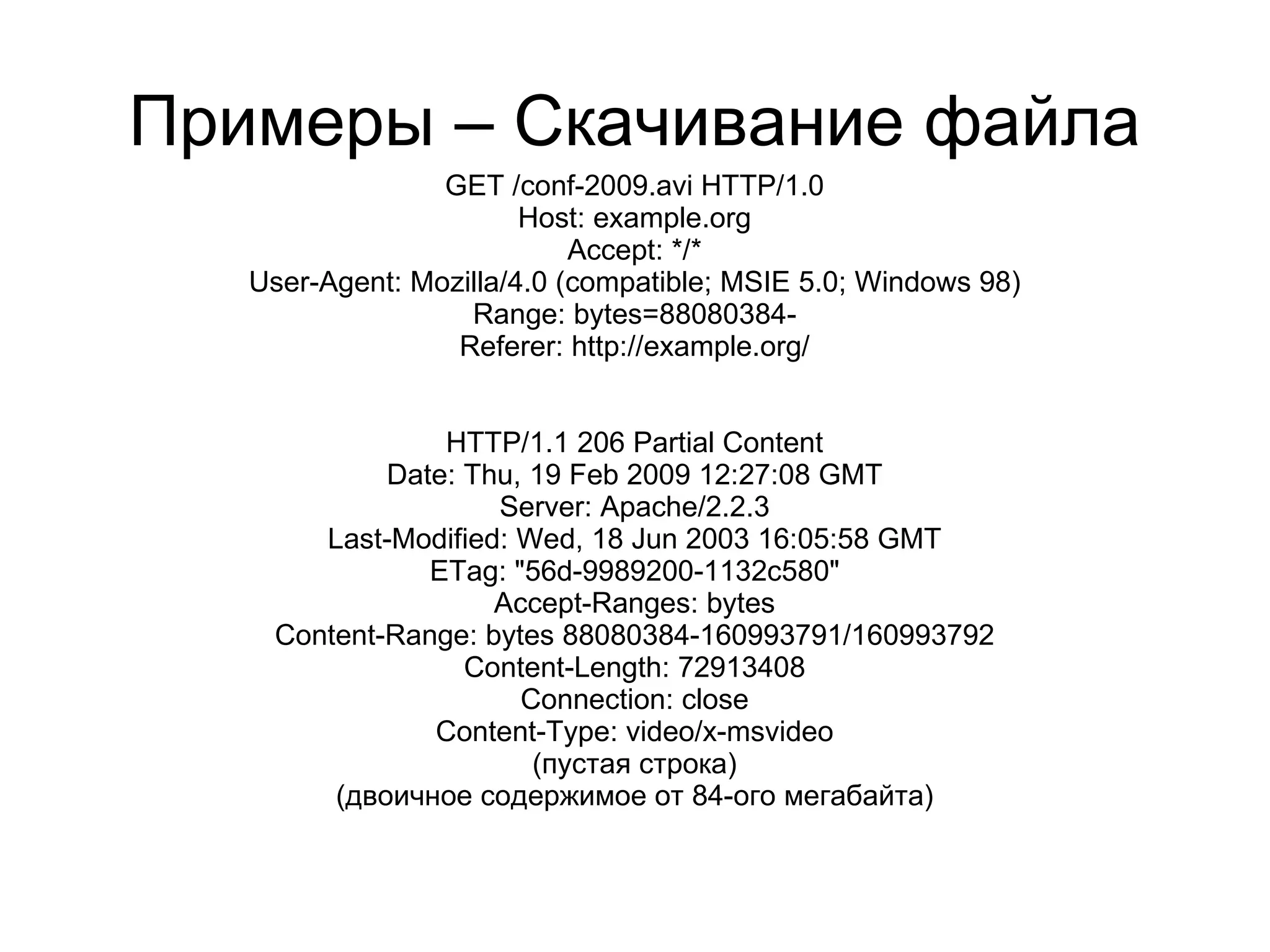 Примеры – Скачивание файла
                 GET /conf-2009.avi HTTP/1.0
                        Host: example.org
                            Accept: */*
   User-Agent: Mozilla/4.0 (compatible; MSIE 5.0; Windows 98)
                   Range: bytes=88080384-
                  Referer: http://example.org/


                HTTP/1.1 206 Partial Content
            Date: Thu, 19 Feb 2009 12:27:08 GMT
                    Server: Apache/2.2.3
       Last-Modified: Wed, 18 Jun 2003 16:05:58 GMT
               ETag: "56d-9989200-1132c580"
                    Accept-Ranges: bytes
    Content-Range: bytes 88080384-160993791/160993792
                  Content-Length: 72913408
                      Connection: close
               Content-Type: video/x-msvideo
                       (пустая строка)
        (двоичное содержимое от 84-ого мегабайта)
 