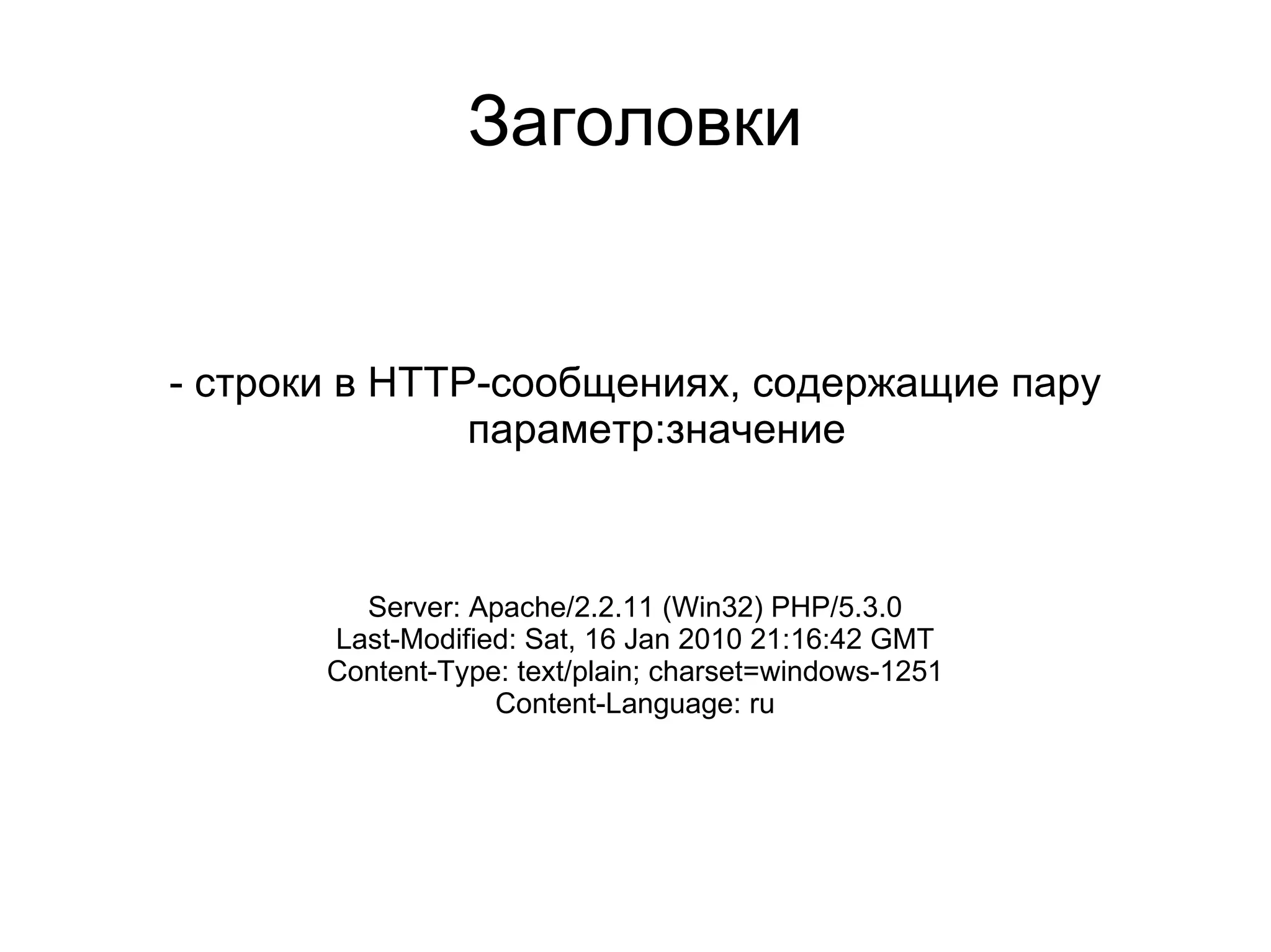 Заголовки


- строки в HTTP-сообщениях, содержащие пару
               параметр:значение



         Server: Apache/2.2.11 (Win32) PHP/5.3.0
       Last-Modified: Sat, 16 Jan 2010 21:16:42 GMT
       Content-Type: text/plain; charset=windows-1251
                   Content-Language: ru
 
