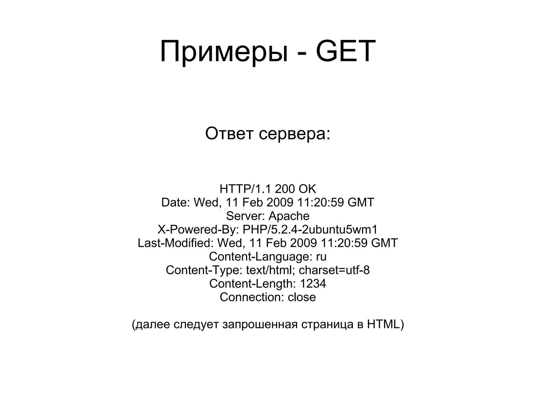Примеры - GET

           Ответ сервера:


               HTTP/1.1 200 OK
    Date: Wed, 11 Feb 2009 11:20:59 GMT
                Server: Apache
   X-Powered-By: PHP/5.2.4-2ubuntu5wm1
Last-Modified: Wed, 11 Feb 2009 11:20:59 GMT
             Content-Language: ru
     Content-Type: text/html; charset=utf-8
             Content-Length: 1234
               Connection: close

(далее следует запрошенная страница в HTML)
 
