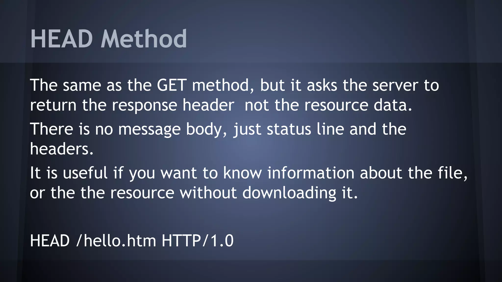 HEAD Method
The same as the GET method, but it asks the server to
return the response header not the resource data.
There is no message body, just status line and the
headers.
It is useful if you want to know information about the file,
or the the resource without downloading it.
HEAD /hello.htm HTTP/1.0
 