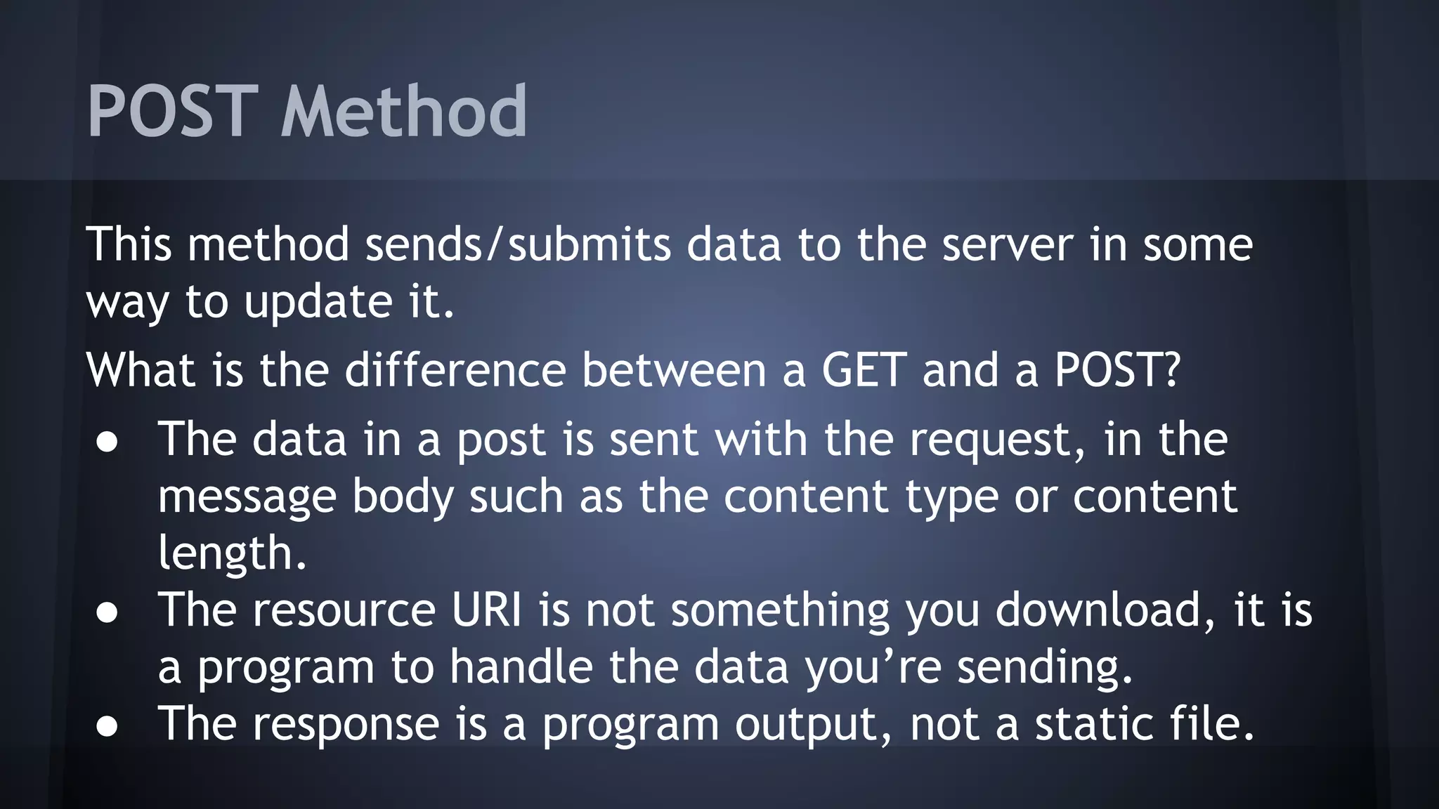 POST Method
This method sends/submits data to the server in some
way to update it.
What is the difference between a GET and a POST?
● The data in a post is sent with the request, in the
message body such as the content type or content
length.
● The resource URI is not something you download, it is
a program to handle the data you’re sending.
● The response is a program output, not a static file.
 