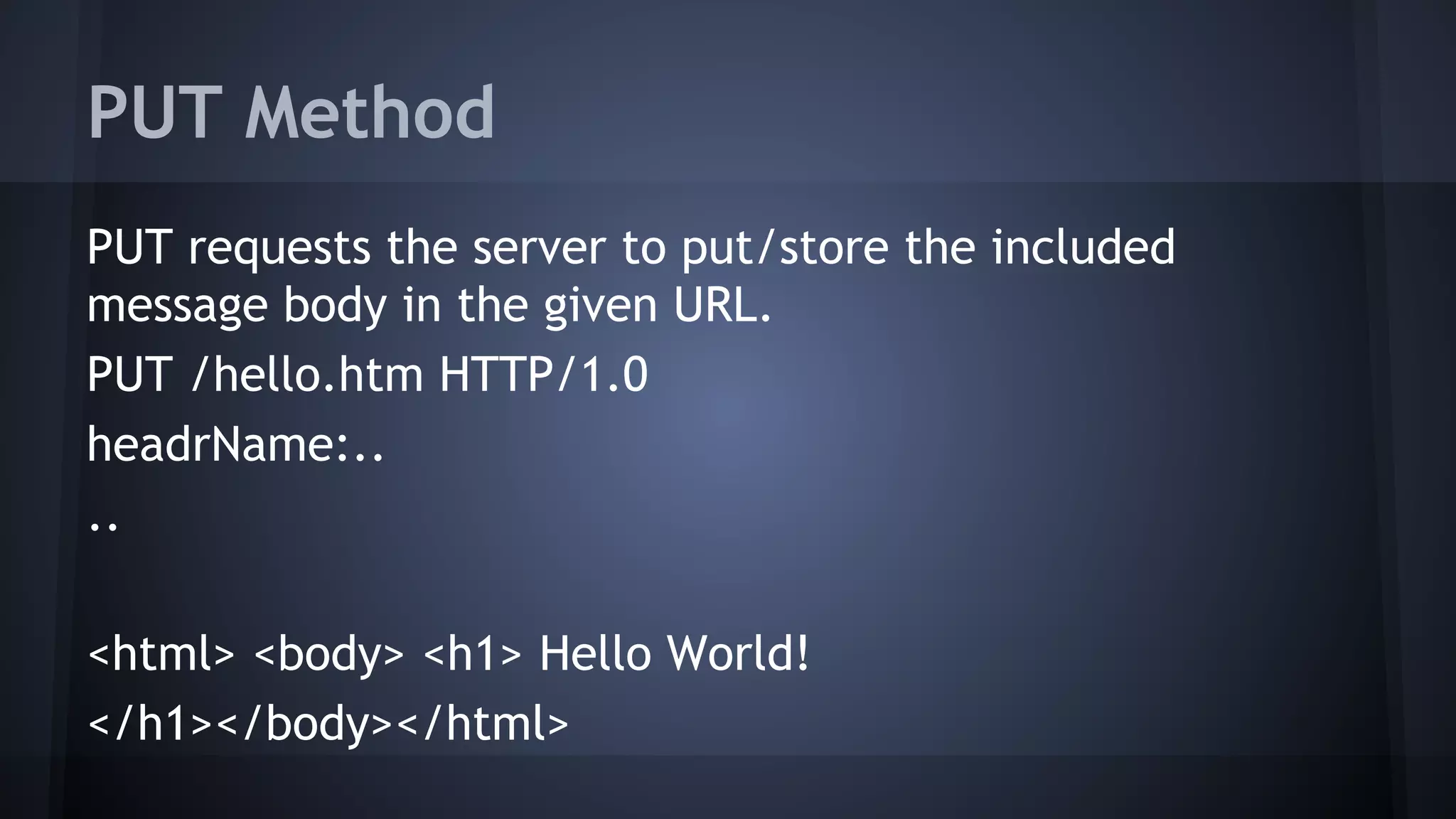 PUT Method
PUT requests the server to put/store the included
message body in the given URL.
PUT /hello.htm HTTP/1.0
headrName:..
..
<html> <body> <h1> Hello World!
</h1></body></html>
 