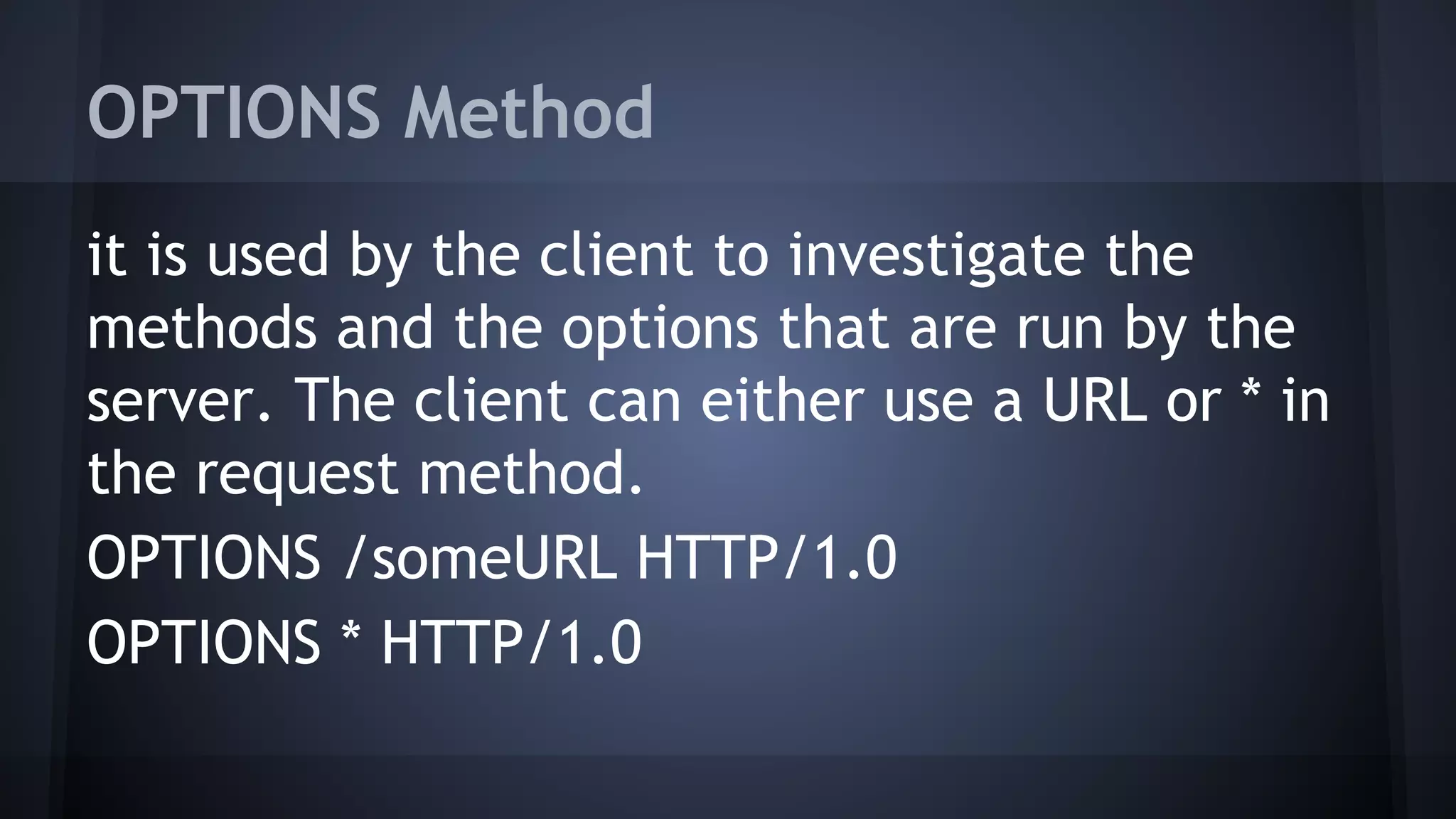 OPTIONS Method
it is used by the client to investigate the
methods and the options that are run by the
server. The client can either use a URL or * in
the request method.
OPTIONS /someURL HTTP/1.0
OPTIONS * HTTP/1.0
 