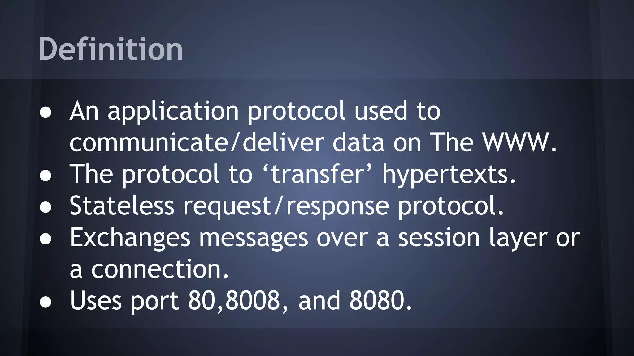 Definition
● An application protocol used to
communicate/deliver data on The WWW.
● The protocol to ‘transfer’ hypertexts.
● Stateless request/response protocol.
● Exchanges messages over a session layer or
a connection.
● Uses port 80,8008, and 8080.
 