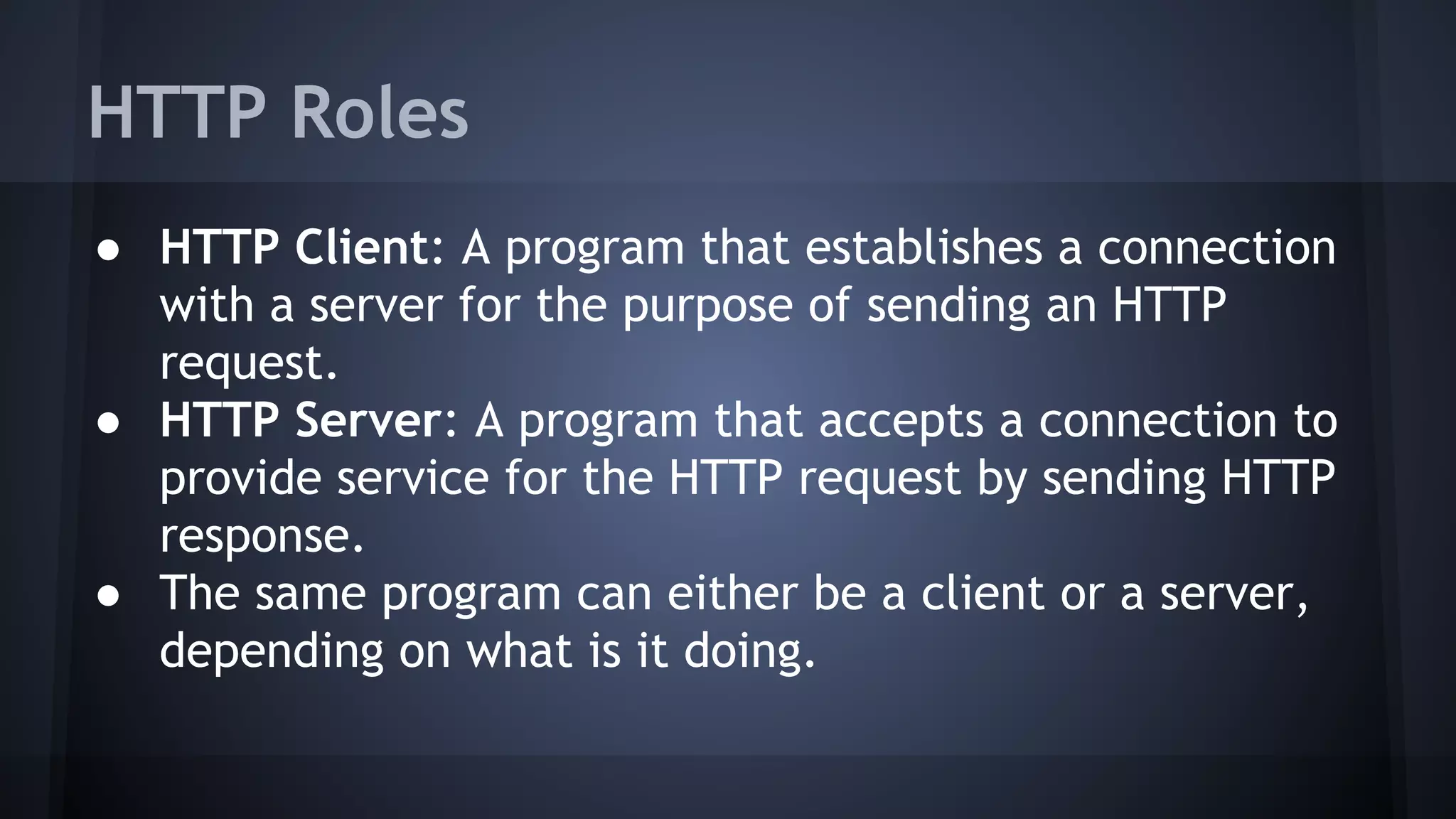 HTTP Roles
● HTTP Client: A program that establishes a connection
with a server for the purpose of sending an HTTP
request.
● HTTP Server: A program that accepts a connection to
provide service for the HTTP request by sending HTTP
response.
● The same program can either be a client or a server,
depending on what is it doing.
 