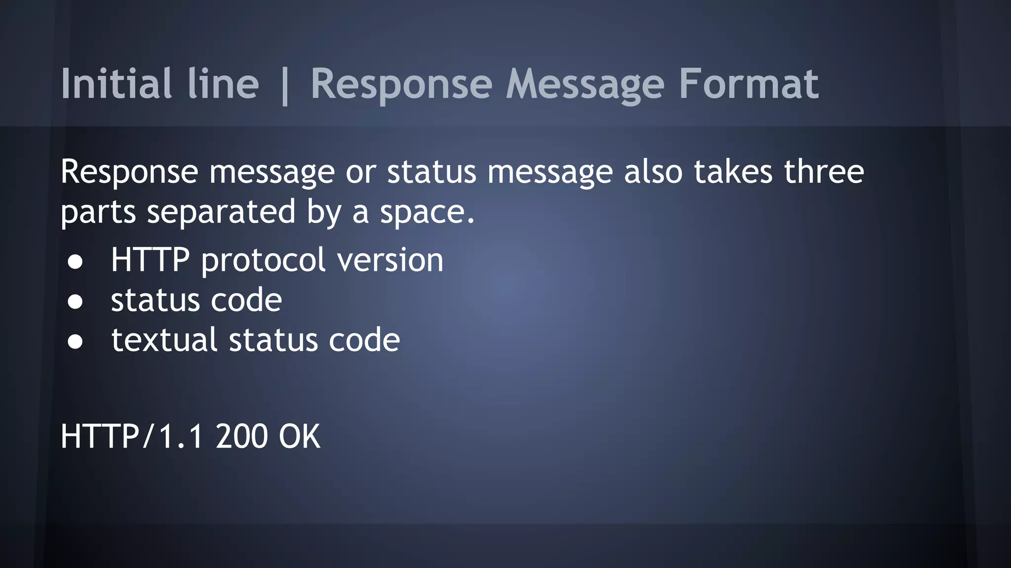 Initial line | Response Message Format
Response message or status message also takes three
parts separated by a space.
● HTTP protocol version
● status code
● textual status code
HTTP/1.1 200 OK
 